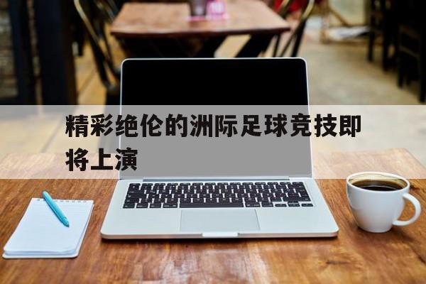 精彩绝伦的洲际足球竞技即将上演的简单介绍